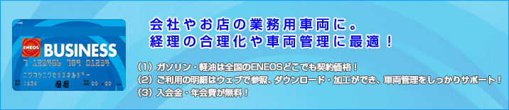 ENEOS BUSINESS 会社やお店の業務用車両に。経理の合理化や車両管理に最適。(1)ガソリン・軽油は全国のENEOSどこでも契約価格！(2)ご利用の明細はウェブで参照、ダウンロード・加工ができ、車両管理をしっかりサポート！(3)入会金・年会費が無料！
